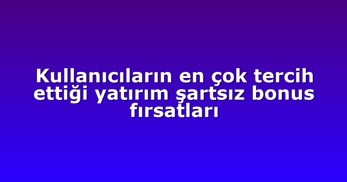 Kullanıcıların en çok tercih ettiği yatırım şartsız bonus fırsatları